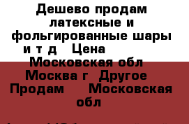 Дешево продам латексные и фольгированные шары и т.д › Цена ­ 20 000 - Московская обл., Москва г. Другое » Продам   . Московская обл.